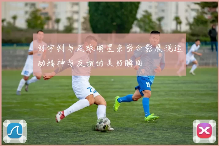 刘宇钊与足球明星亲密合影展现运动精神与友谊的美好瞬间