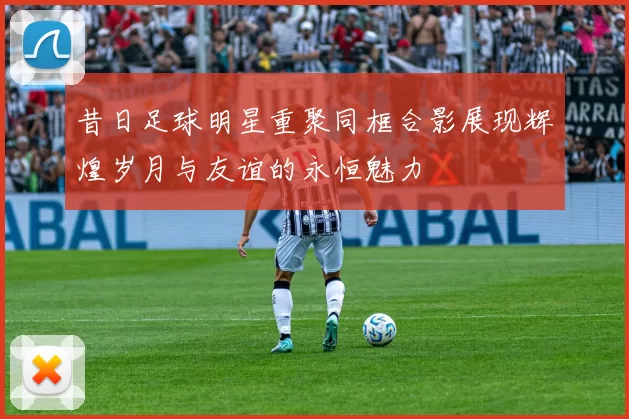昔日足球明星重聚同框合影展现辉煌岁月与友谊的永恒魅力